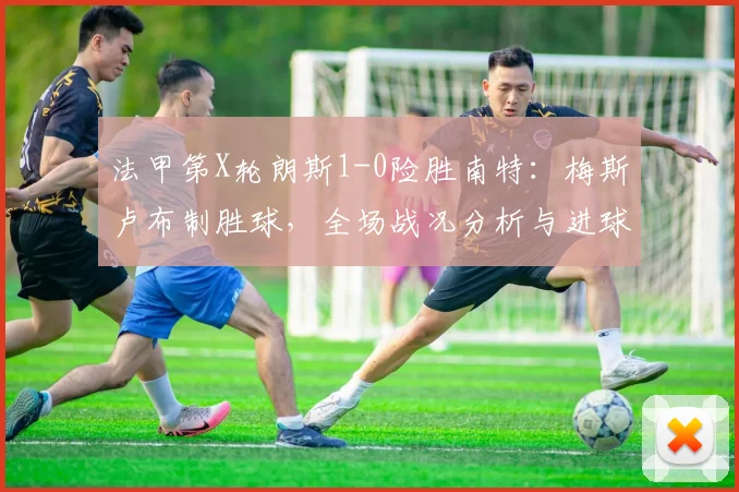 法甲第X轮朗斯1-0险胜南特：梅斯卢布制胜球，全场战况分析与进球集锦回顾