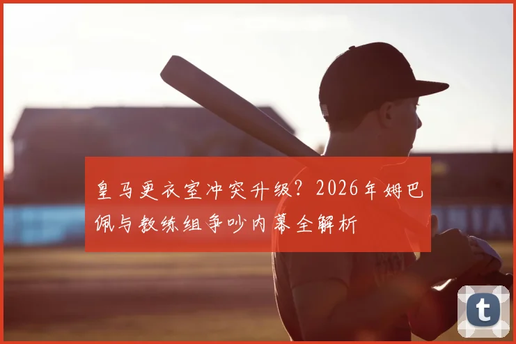 皇马更衣室冲突升级?2026年姆巴佩与教练组争吵内幕全解析