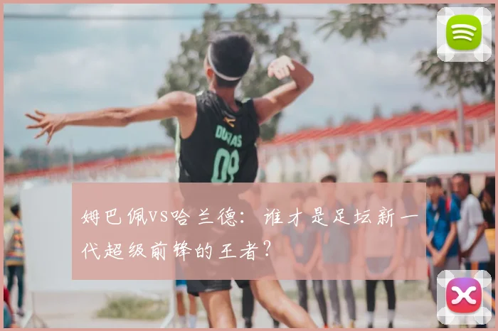 姆巴佩vs哈兰德:谁才是足坛新一代超级前锋的王者?