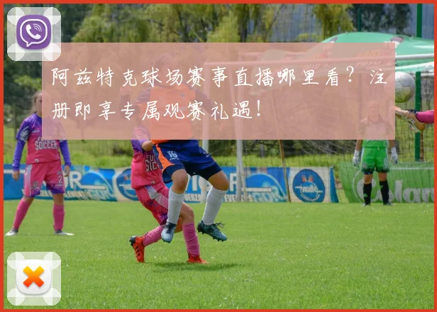 阿兹特克球场赛事直播哪里看？注册即享专属观赛礼遇！