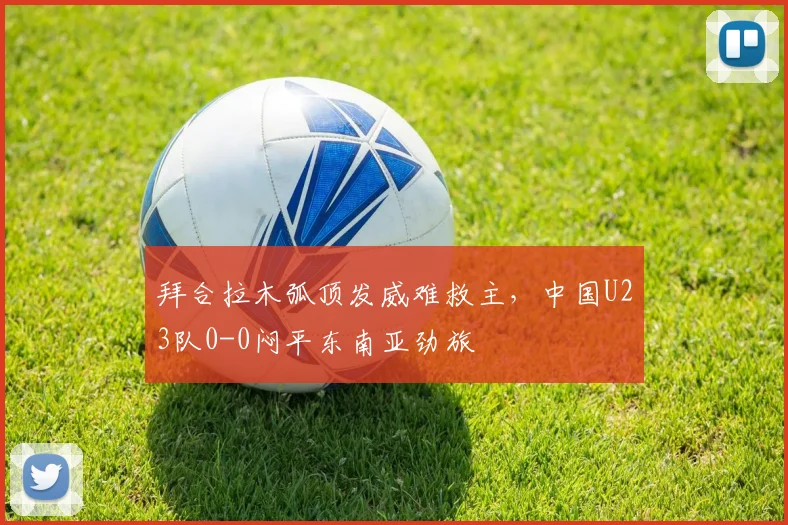 拜合拉木弧顶发威难救主，中国U23队0-0闷平东南亚劲旅