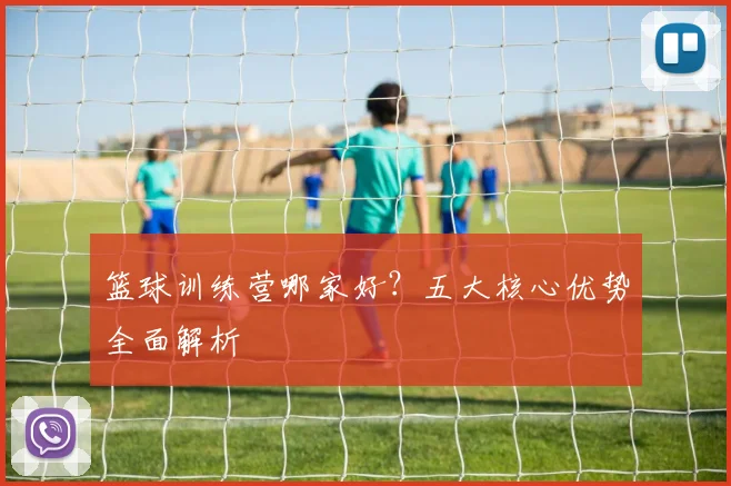 篮球训练营哪家好？五大核心优势全面解析