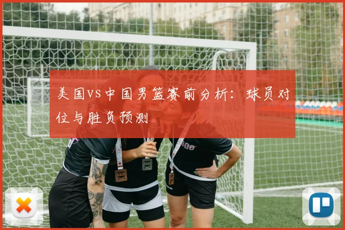 美国vs中国男篮赛前分析：球员对位与胜负预测