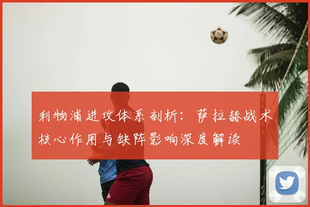 利物浦进攻体系剖析:萨拉赫战术核心作用与缺阵影响深度解读