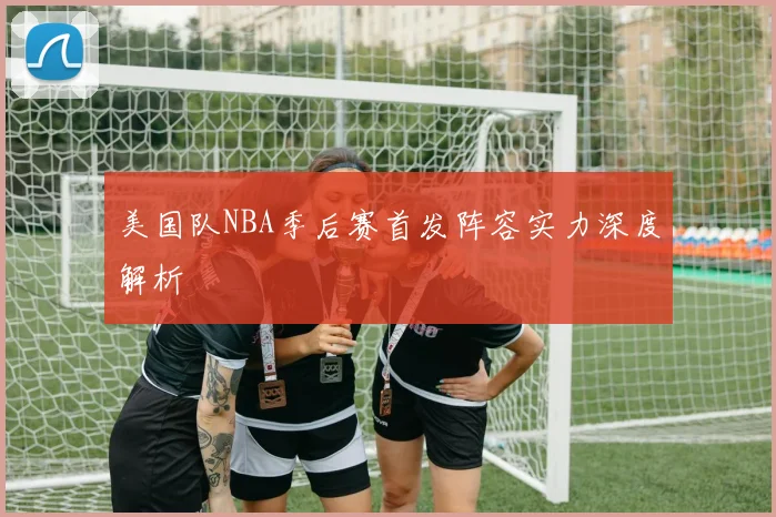 美国队NBA季后赛首发阵容实力深度解析