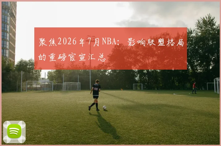聚焦2026年7月NBA:影响联盟格局的重磅官宣汇总