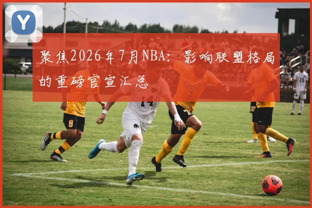 聚焦2026年7月NBA:影响联盟格局的重磅官宣汇总