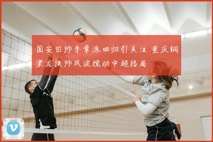 国安旧帅李章洙回归引关注 重庆铜梁龙换帅风波搅动中超格局