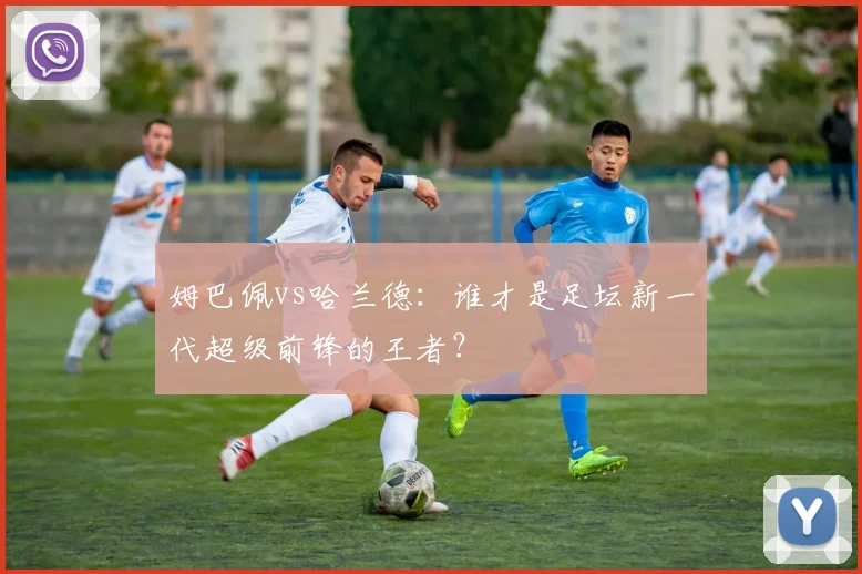 姆巴佩vs哈兰德:谁才是足坛新一代超级前锋的王者?