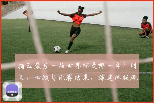 梅西最后一届世界杯是哪一年?时间、回顾与比赛结果,球迷终极观赛指南