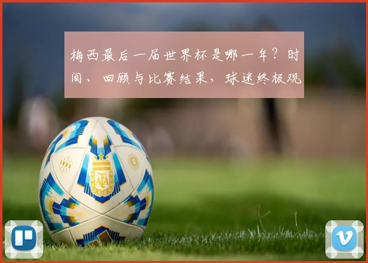 梅西最后一届世界杯是哪一年?时间、回顾与比赛结果,球迷终极观赛指南