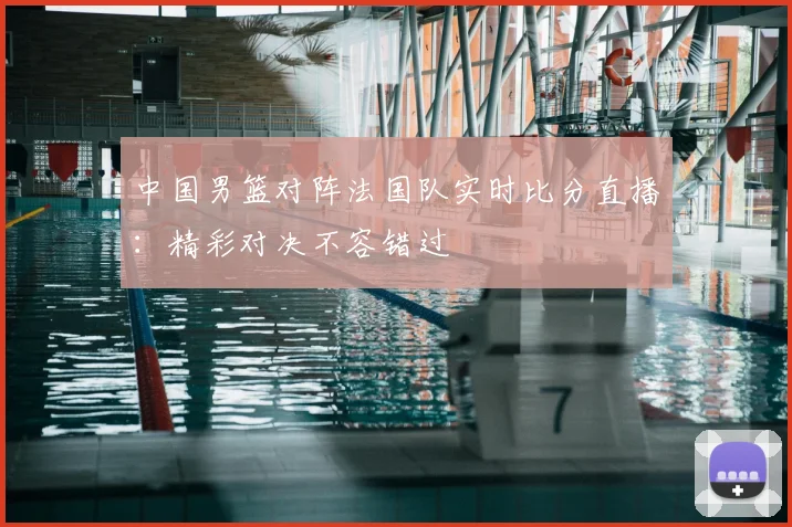 中国男篮对阵法国队实时比分直播：精彩对决不容错过