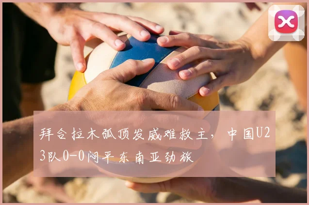 拜合拉木弧顶发威难救主，中国U23队0-0闷平东南亚劲旅