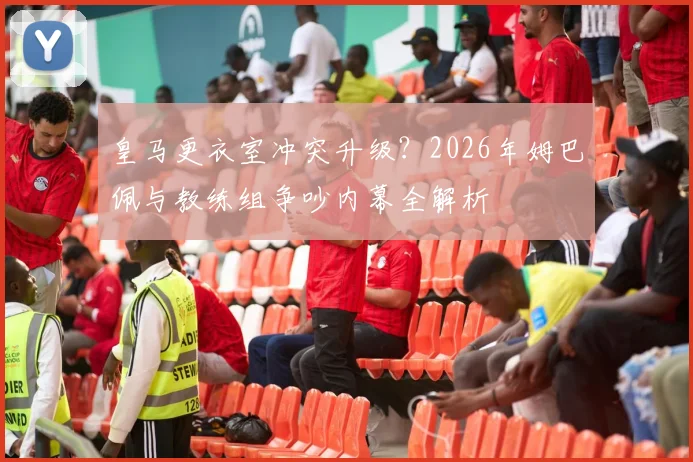 皇马更衣室冲突升级?2026年姆巴佩与教练组争吵内幕全解析