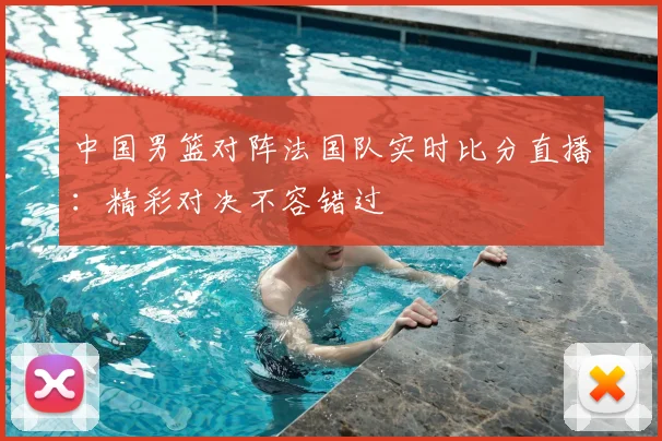 中国男篮对阵法国队实时比分直播:精彩对决不容错过