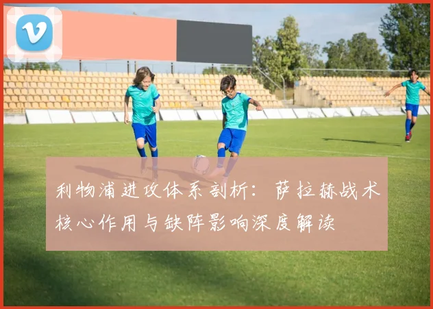 利物浦进攻体系剖析:萨拉赫战术核心作用与缺阵影响深度解读