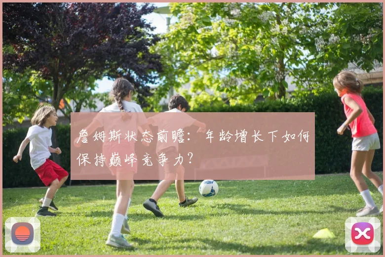 詹姆斯状态前瞻：年龄增长下如何保持巅峰竞争力？